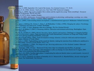 • References
• Braunias, S. (2000, September 2-8). Land of the tweens. New Zealand Listener, 175, 18-22.
• Erikson, E. H. (1968). Identity: Youth and crisis. New York: WW Norton & Company.
• Goulding, C. (2004). Age is just a number: Rave culture and the cognitively young “thirty something”. European
Journal of Marketing, 38(5/6), 641-658.
• Haley, A. (1977). Roots. London: Picador.
• Hall, G. S. (1905). Adolescence: Its psychology and its relations to physiology, anthropology, sociology, sex, crime,
religion and education: Volume 1. London: Sidney Appleton.
• Harms, L. (2005). Understanding human development: A multidimensional approach. Melbourne: Oxford University
Press.
• Henriques, J., Hollway, W., Urwin, C., Venn, C., & Walkerdine, V. (Eds.). (1998). Changing the subject: Psychology,
social regulation and subjectivity. London: Routledge.
• Hutson, L. (2007, 12 July). Bingeing a dire rite of passage. The New Zealand Herald,
• Kenway, J., & Bullen, E. (2001). Consuming children: Education-entertainment-advertising. Buckingham: Open
University Press.
• Mechen, K., & Elliot, K. (2003). Mystery bus tours, slaves, masters and roosters: Challenges to changing drinking
culture on the tertiary campus. Paper presented at the Fourth International Conference on Drugs and Young People.
from www.adf.org.au/pdf/dyp/DrinkSafe_screen.pdf.
• Ministry of Youth Affairs. (2002). Youth development strategy Aotearoa: Action for child and youth development.
Wellington: Ministry of Youth Affairs.
• Northcote, J. (2006). Nightclubbing and the search for identity: making the transition from childhood to adulthood in
an urban milieu. Journal of Youth Studies, 9(1), 1-16.
• Ritchie, J., & Ritchie, J. (1984). The dangerous age: Surviving adolescence in New Zealand. London: Allen and
Unwin, Port Nicholson Press.
• Rite of passage. (2006, 20 July). Retrieved 25 July, from: http://en.wikipedia.org/wiki/Rite_of_passage
• Smith, D. W. (2000). Rites of passage: Cabot therapists to offer eco-therapy for teens Retrieved 25 August, 2006,
from: http://www.soulawakening.org/timesargus.html
• Tupuola, A. M. (2004). Pasifika edgewalkers: Complicating the achieved identity status in youth research. Journal of
Intercultural Studies, 25(1), 87-100.
• Turner, V. (1977). Variations of a theme of liminality. In S. F. Moore & B. G. Myerhoff (Eds.), Secular ritual (pp.36-
52). Assen, The Netherlands: Van Gorcum.
 