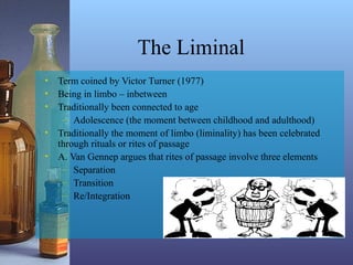 The Liminal
• Term coined by Victor Turner (1977)
• Being in limbo – inbetween
• Traditionally been connected to age
– Adolescence (the moment between childhood and adulthood)
• Traditionally the moment of limbo (liminality) has been celebrated
through rituals or rites of passage
• A. Van Gennep argues that rites of passage involve three elements
– Separation
– Transition
– Re/Integration
 