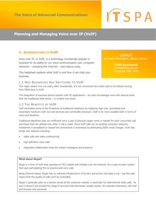1. INTRODUCTION TO VOIP
Voice over IP, or VoIP, is a technology increasingly popular in
business for its ability to run voice communication over computer
networks – including the Internet – and reduce costs.
This helpsheet explains what VoIP is and how it can help your
business.
1.1 WHY BUSINESSES ARE SWITCHING TO VOIP
The  major  reason  is  to  cut  costs,  often  dramatically.  It’s  not  uncommon  for  rental  costs  to  be  halved  moving  
from ISDN lines to VoIP.
The integration of business phone systems with PC applications – as users increasingly work with devices other
than the traditional desk phone – is another key driver.
1.2 THE BENEFITS OF VOIP
VoIP eliminates some of the limitations of traditional telephony by replacing high cost, specialised and
proprietary hardware with low cost services and commodity hardware. VoIP is far more scalable both in terms of
users and locations.
Traditional telephone lines are inefficient since a pair of physical copper wires is needed for each concurrent call,
and these lines are utilised only when a call is made. Since VoIP calls run on existing computer networks,
investment in broadband or leased line connections is maximised by eliminating ISDN rental charges. VoIP also
brings new features including:
 video calls and video conferencing
 high definition voice calls
 integrated collaboration tools like instant messaging and presence.
What about Skype?
Skype  is  a  form  of  VoIP  that  operates  on  PCs,  tablets  and  mobiles  over  the  Internet.  It’s  a  peer-to-peer system
that uses participating PCs to process and carry calls.
Being Internet based, Skype has no network infrastructure of its own and so the cost base is cut – but this also
means  that  the  quality  of  calls  can’t  be  controlled.
Skype is generally seen as a service aimed at the consumer market, in particular for international video calls. As
such  it  doesn’t  yet  provide  the  range  of  services  that  businesses  usually  expect,  for  example  extensions,  call  hold  
and forward and voicemail.
The Voice of Advanced Communications
CONTACT
For more information, please contact:
ITSPA Secretariat
admin@itspa.org.uk
+44 (0)20 3397 3312
Planning and Managing Voice over IP (VoIP)
 