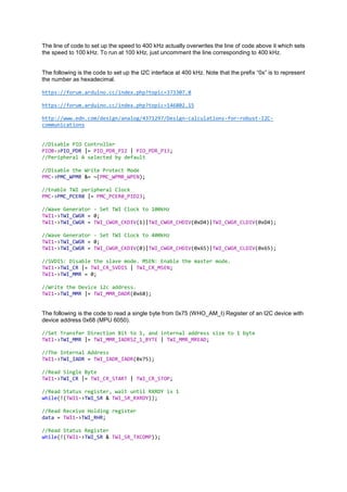 The line of code to set up the speed to 400 kHz actually overwrites the line of code above it which sets
the speed to 100 kHz. To run at 100 kHz, just uncomment the line corresponding to 400 kHz.
The following is the code to set up the I2C interface at 400 kHz. Note that the prefix “0x” is to represent
the number as hexadecimal.
https://forum.arduino.cc/index.php?topic=373307.0
https://forum.arduino.cc/index.php?topic=146802.15
http://www.edn.com/design/analog/4371297/Design-calculations-for-robust-I2C-
communications
//Disable PIO Controller
PIOB->PIO_PDR |= PIO_PDR_P12 | PIO_PDR_P13;
//Peripheral A selected by default
//Disable the Write Protect Mode
PMC->PMC_WPMR &= ~(PMC_WPMR_WPEN);
//Enable TWI peripheral Clock
PMC->PMC_PCER0 |= PMC_PCER0_PID23;
//Wave Generator - Set TWI Clock to 100kHz
TWI1->TWI_CWGR = 0;
TWI1->TWI_CWGR = TWI_CWGR_CKDIV(1)|TWI_CWGR_CHDIV(0xD4)|TWI_CWGR_CLDIV(0xD4);
//Wave Generator - Set TWI Clock to 400kHz
TWI1->TWI_CWGR = 0;
TWI1->TWI_CWGR = TWI_CWGR_CKDIV(0)|TWI_CWGR_CHDIV(0x65)|TWI_CWGR_CLDIV(0x65);
//SVDIS: Disable the slave mode. MSEN: Enable the master mode.
TWI1->TWI_CR |= TWI_CR_SVDIS | TWI_CR_MSEN;
TWI1->TWI_MMR = 0;
//Write the Device i2c address.
TWI1->TWI_MMR |= TWI_MMR_DADR(0x68);
The following is the code to read a single byte from 0x75 (WHO_AM_I) Register of an I2C device with
device address 0x68 (MPU 6050).
//Set Transfer Direction Bit to 1, and internal address size to 1 byte
TWI1->TWI_MMR |= TWI_MMR_IADRSZ_1_BYTE | TWI_MMR_MREAD;
//The Internal Address
TWI1->TWI_IADR = TWI_IADR_IADR(0x75);
//Read Single Byte
TWI1->TWI_CR |= TWI_CR_START | TWI_CR_STOP;
//Read Status register, wait until RXRDY is 1
while(!(TWI1->TWI_SR & TWI_SR_RXRDY));
//Read Receive Holding register
data = TWI1->TWI_RHR;
//Read Status Register
while(!(TWI1->TWI_SR & TWI_SR_TXCOMP));
 