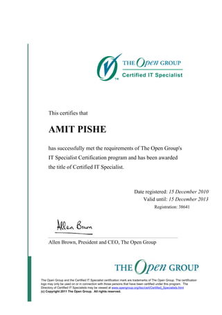 This certifies that
AMIT PISHE
has successfully met the requirements of The Open Group's
IT Specialist Certification program and has been awarded
the title of Certified IT Specialist.
Date registered: 15 December 2010
Valid until: 15 December 2013
Registration: 38641
Allen Brown, President and CEO, The Open Group
The Open Group and the Certified IT Specialist certification mark are trademarks of The Open Group. The certification
logo may only be used on or in connection with those persons that have been certified under this program. The
Directory of Certified IT Specialists may be viewed at www.opengroup.org/itsc/cert/Certified_Specialists.html
(c) Copyright 2011 The Open Group. All rights reserved.
 