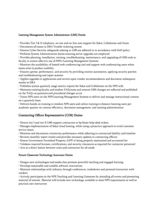 Learning Management System Administrator (LMS) Duties
• Provides Tier I & II telephone, on-site and on-line user support for Sakai, Collaborate and Zoom
• Documents all issues in JIRA Trouble-ticketing system
• Ensures Cyber Security safeguards relating to LMS are adhered to in accordance with DoD policy
• Performs System Administration duties ensuring server upgrades are employed
• Provides planning, installation, training, troubleshooting, maintenance, and upgrading of LMS tools to
faculty to ensure effective use of NPS’s Learning Management Systems
• Monitors the availability of hosted web-conferencing tool and support web conferencing users when
issues arise in product usability
• Ensures uptime, performance, and security by providing routine automation, applying security patches
and troubleshooting and repair systems
• Applies upgrades to applications and servers upon vendor recommendation and document subsequent
results in JIRA
• Publishes system quarterly usage metrics reports for Sakai and Collaborate on the NPS wiki
• Maintains existing faculty and student FAQ items and ensures LMS changes are reflected and published
on the FAQ’s as questions and procedural changes occur
• Trains NPS users on the NPS Learning Management Systems to deliver and manage instructional content
on a quarterly basis
• Delivers hands-on training to resident NPS users and online training to distance learning users per
academic quarter on content efficiency, document management, and training administration
Contracting Officer Representative (COR) Duties
• Directs tier I and tier II LMS support contractors to facilitate help-desk tickets
• Manages implementation of Sakai cloud hosting, while using a proactive approach to avoid customer
service issues
• Monitors and documents contractors performance while adhering to contractual liability and timeline
• Reviews monthly report results and provides necessary updates to contracting officers
• Ensure Government Furnished Property (GFP) is being properly maintained and accounted for
• Validates required licenses, certifications, and security clearances as required for contractor personnel
• Acts as a direct liaison between units and contractors for all needs
Future Classroom Technology Innovator Duties
• Designs new technologies and media that promote powerful teaching and engaged learning
• Develops sustainable and scalable software innovations
• Maintain relationships with industry through conferences, tradeshows and personal interaction with
vendors
• Actively participates in the NPS Teaching and Learning Commons by attending all events and presenting
material of interest. Material will include new technology available to meet NPS requirements as well as
practical user instruction
 