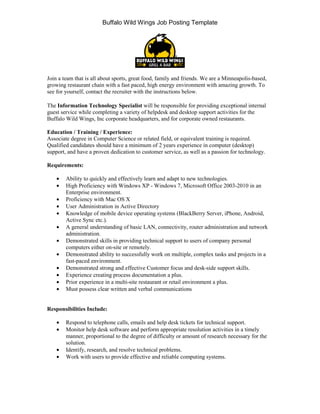Buffalo Wild Wings Job Posting Template




Join a team that is all about sports, great food, family and friends. We are a Minneapolis-based,
growing restaurant chain with a fast paced, high energy environment with amazing growth. To
see for yourself, contact the recruiter with the instructions below.

The Information Technology Specialist will be responsible for providing exceptional internal
guest service while completing a variety of helpdesk and desktop support activities for the
Buffalo Wild Wings, Inc corporate headquarters, and for corporate owned restaurants.

Education / Training / Experience:
Associate degree in Computer Science or related field, or equivalent training is required.
Qualified candidates should have a minimum of 2 years experience in computer (desktop)
support, and have a proven dedication to customer service, as well as a passion for technology.

Requirements:

    •   Ability to quickly and effectively learn and adapt to new technologies.
    •   High Proficiency with Windows XP - Windows 7, Microsoft Office 2003-2010 in an
        Enterprise environment.
    •   Proficiency with Mac OS X
    •   User Administration in Active Directory
    •   Knowledge of mobile device operating systems (BlackBerry Server, iPhone, Android,
        Active Sync etc.).
    •   A general understanding of basic LAN, connectivity, router administration and network
        administration.
    •   Demonstrated skills in providing technical support to users of company personal
        computers either on-site or remotely.
    •   Demonstrated ability to successfully work on multiple, complex tasks and projects in a
        fast-paced environment.
    •   Demonstrated strong and effective Customer focus and desk-side support skills.
    •   Experience creating process documentation a plus.
    •   Prior experience in a multi-site restaurant or retail environment a plus.
    •   Must possess clear written and verbal communications


Responsibilities Include:

    •   Respond to telephone calls, emails and help desk tickets for technical support.
    •   Monitor help desk software and perform appropriate resolution activities in a timely
        manner, proportional to the degree of difficulty or amount of research necessary for the
        solution.
    •   Identify, research, and resolve technical problems.
    •   Work with users to provide effective and reliable computing systems.
 