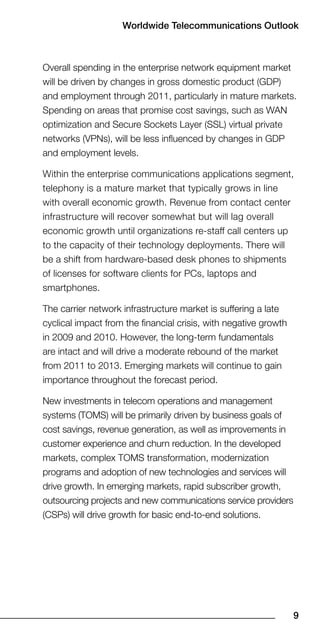 Worldwide Telecommunications Outlook



Overall spending in the enterprise network equipment market
will be driven by changes in gross domestic product (GDP)
and employment through 2011, particularly in mature markets.
Spending on areas that promise cost savings, such as WAN
optimization and Secure Sockets Layer (SSL) virtual private
networks (VPNs), will be less influenced by changes in GDP
and employment levels.

Within the enterprise communications applications segment,
telephony is a mature market that typically grows in line
with overall economic growth. Revenue from contact center
infrastructure will recover somewhat but will lag overall
economic growth until organizations re-staff call centers up
to the capacity of their technology deployments. There will
be a shift from hardware-based desk phones to shipments
of licenses for software clients for PCs, laptops and
smartphones.

The carrier network infrastructure market is suffering a late
cyclical impact from the financial crisis, with negative growth
in 2009 and 2010. However, the long-term fundamentals
are intact and will drive a moderate rebound of the market
from 2011 to 2013. Emerging markets will continue to gain
importance throughout the forecast period.

New investments in telecom operations and management
systems (TOMS) will be primarily driven by business goals of
cost savings, revenue generation, as well as improvements in
customer experience and churn reduction. In the developed
markets, complex TOMS transformation, modernization
programs and adoption of new technologies and services will
drive growth. In emerging markets, rapid subscriber growth,
outsourcing projects and new communications service providers
(CSPs) will drive growth for basic end-to-end solutions.




                                                                  9
 