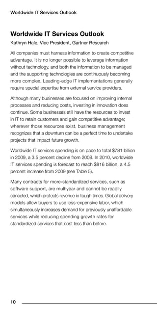 Worldwide IT Services Outlook



Worldwide IT Services Outlook
Kathryn Hale, Vice President, Gartner Research

All companies must harness information to create competitive
advantage. It is no longer possible to leverage information
without technology, and both the information to be managed
and the supporting technologies are continuously becoming
more complex. Leading-edge IT implementations generally
require special expertise from external service providers.

Although many businesses are focused on improving internal
processes and reducing costs, investing in innovation does
continue. Some businesses still have the resources to invest
in IT to retain customers and gain competitive advantage;
wherever those resources exist, business management
recognizes that a downturn can be a perfect time to undertake
projects that impact future growth.

Worldwide IT services spending is on pace to total $781 billion
in 2009, a 3.5 percent decline from 2008. In 2010, worldwide
IT services spending is forecast to reach $816 billion, a 4.5
percent increase from 2009 (see Table 5).

Many contracts for more-standardized services, such as
software support, are multiyear and cannot be readily
canceled, which protects revenue in tough times. Global delivery
models allow buyers to use less-expensive labor, which
simultaneously increases demand for previously unaffordable
services while reducing spending growth rates for
standardized services that cost less than before.




10
 