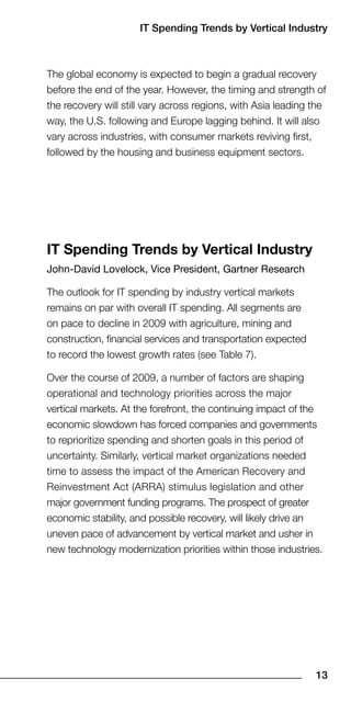 IT Spending Trends by Vertical Industry



The global economy is expected to begin a gradual recovery
before the end of the year. However, the timing and strength of
the recovery will still vary across regions, with Asia leading the
way, the U.S. following and Europe lagging behind. It will also
vary across industries, with consumer markets reviving first,
followed by the housing and business equipment sectors.




IT Spending Trends by Vertical Industry
John-David Lovelock, Vice President, Gartner Research

The outlook for IT spending by industry vertical markets
remains on par with overall IT spending. All segments are
on pace to decline in 2009 with agriculture, mining and
construction, financial services and transportation expected
to record the lowest growth rates (see Table 7).

Over the course of 2009, a number of factors are shaping
operational and technology priorities across the major
vertical markets. At the forefront, the continuing impact of the
economic slowdown has forced companies and governments
to reprioritize spending and shorten goals in this period of
uncertainty. Similarly, vertical market organizations needed
time to assess the impact of the American Recovery and
Reinvestment Act (ARRA) stimulus legislation and other
major government funding programs. The prospect of greater
economic stability, and possible recovery, will likely drive an
uneven pace of advancement by vertical market and usher in
new technology modernization priorities within those industries.




                                                               1
 