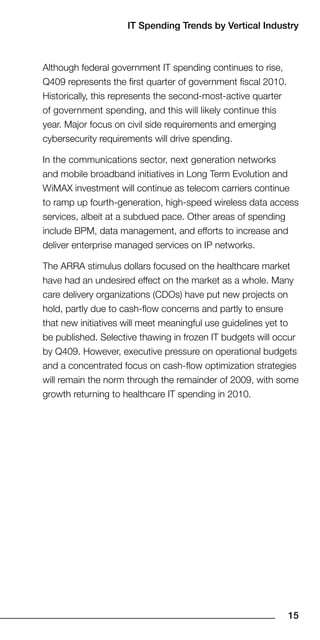 IT Spending Trends by Vertical Industry



Although federal government IT spending continues to rise,
Q409 represents the first quarter of government fiscal 2010.
Historically, this represents the second-most-active quarter
of government spending, and this will likely continue this
year. Major focus on civil side requirements and emerging
cybersecurity requirements will drive spending.

In the communications sector, next generation networks
and mobile broadband initiatives in Long Term Evolution and
WiMAX investment will continue as telecom carriers continue
to ramp up fourth-generation, high-speed wireless data access
services, albeit at a subdued pace. Other areas of spending
include BPM, data management, and efforts to increase and
deliver enterprise managed services on IP networks.

The ARRA stimulus dollars focused on the healthcare market
have had an undesired effect on the market as a whole. Many
care delivery organizations (CDOs) have put new projects on
hold, partly due to cash-flow concerns and partly to ensure
that new initiatives will meet meaningful use guidelines yet to
be published. Selective thawing in frozen IT budgets will occur
by Q409. However, executive pressure on operational budgets
and a concentrated focus on cash-flow optimization strategies
will remain the norm through the remainder of 2009, with some
growth returning to healthcare IT spending in 2010.




                                                               1
 