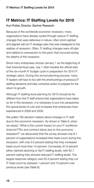 IT Metrics: IT Staffing Levels for 010



IT Metrics: IT Staffing levels for 2010
Kurt Potter, Director, Gartner Research

Because of the worldwide economic recession, many
organizations have already cycled through various IT staffing
changes that were defensive in nature, often short-sighted
and aligned with an IT strategic plan that was misaligned to the
realities of recession. Often, IT staffing changes were off plan
and related to overreaction to the panic that occurred during
the depths of this recession.

Since many enterprises choose January 1 as the beginning of
their financial fiscal year, July 1 often heralds the official start
of the six-month IT budget cycle in preparation for 2010 IT
strategic plans. During this annual planning process, many
IT leaders will have to live with the shortcomings of previous IT
staffing decisions and take corrective action to prepare for the
return to growth.

Although IT staffing-level planning for 2010 should be far
different from the IT staff actions that organizations have taken
so far in this recession, it is necessary to put into perspective
the typical levels of cuts and increases that enterprises have
experienced in 2008 and 2009.

We polled 185 decision makers about changes in IT staff
due to this economic recession. As shown in Table 8, when
we asked, “What is the current impact on your IT workforce
(internal FTEs and contract labor) due to this economic
recession?” we discovered that the survey showed only 8.1
percent of organizations increased their head count during this
recession, with only 0.5 percent stating that they increased
head count more than 15 percent. Conversely, 91.9 percent
either claimed declining or flat IT staffing levels, with 62.7
percent stating they showed reduced IT staffing levels. The
largest response category was 50.3 percent stating they cut
IT head count by between 1 percent and 15 percent over
previous levels (see Table 8).



1
 