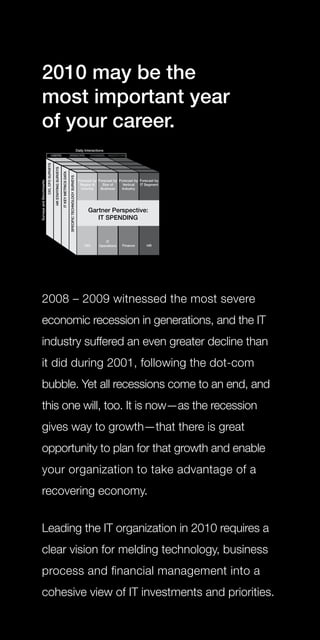 2010 may be the
most important year
of your career.




2008 – 2009 witnessed the most severe
economic recession in generations, and the IT
industry suffered an even greater decline than
it did during 2001, following the dot-com
bubble. Yet all recessions come to an end, and
this one will, too. It is now—as the recession
gives way to growth—that there is great
opportunity to plan for that growth and enable
your organization to take advantage of a
recovering economy.


Leading the IT organization in 2010 requires a
clear vision for melding technology, business
process and financial management into a
cohesive view of IT investments and priorities.
 