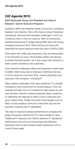 CIO Agenda 010



CIO agenda 2010
Mark McDonald, Group Vice President and Head of
Research, Gartner Executive Programs

Leading in 2009 was relatively simple as economic conditions
headed in one direction. Now CIOs face an array of business,
operational, technical and strategic challenges in 2010 as
conditions may or may not improve. 88% of enterprises
reported reducing the IT budget during 2009. Even with strong
increased revenue in 2010, CIOs will face the future with
essentially the same resource levels they had in 2006 or 2007.

CIOs report that unlike past recessions, they are being pulled
in two directions at once. The business needs cost savings
to protect financial results—yet it also needs new solutions to
retain current and attract new customers.

Cost reduction challenges reflect the enterprise’s overall need
to better match resources to revenues. Declining revenues,
in some cases by more than 30%, require adjusting every
resource in the company—including IT.

Value creation, particularly of the type created by IT, is actually
increasing in this environment for several reasons. First, the
business will often turn to IT solutions to help reduce its own
cost structure. Second, revenue pressures place a premium
on delivering new features to retain current customers and
grow market share. Finally, information technologies such as
Web 2.0 and analytics continue to make their way into the
business, requiring new IT capabilities.

The need to improve business performance is changing the
shape of business demand for IT to demonstrate its value.
Traditional IT measures and metrics related to IT operational
performance and cost are increasingly less effective.
Executives want to see business impact measures in one or
more of these areas.




18
 