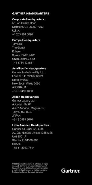 GARTNER HEADQUARTERS

Corporate Headquarters
56 Top Gallant Road
Stamford, CT 06902-7700
U.S.A.
+1 203 964 0096

Europe Headquarters
Tamesis
The Glanty
Egham
Surrey, TW20 9AW
UNITED KINGDOM
+44 1784 431611

Asia/Pacific Headquarters
Gartner Australasia Pty. Ltd.
Level 9, 141 Walker Street
North Sydney
New South Wales 2060
AUSTRALIA
+61 2 9459 4600

Japan Headquarters
Gartner Japan, Ltd.
Aobadai Hills 6F
4-7-7 Aobadai, Meguro-Ku
Tokyo, 153-0042
JAPAN
+81 3 3481 3670

Latin America Headquarters
Gartner do Brasil S/C Ltda
Av. Das Nações Unidas 12551, 25
Unit 2501 A
São Paulo 04578-903
BRAZIL
+55 11 3043 7544




© 2009 Gartner, Inc. and/or its affiliates. All rights
reserved. Gartner is a registered trademark of
Gartner, Inc. or its affiliates. For more information,
e-mail info@gartner.com or visit gartner.com.
Produced by Gartner Corporate Marketing
 