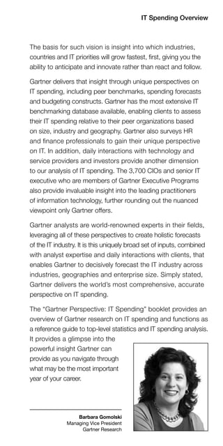 IT Spending Overview



The basis for such vision is insight into which industries,
countries and IT priorities will grow fastest, first, giving you the
ability to anticipate and innovate rather than react and follow.

Gartner delivers that insight through unique perspectives on
IT spending, including peer benchmarks, spending forecasts
and budgeting constructs. Gartner has the most extensive IT
benchmarking database available, enabling clients to assess
their IT spending relative to their peer organizations based
on size, industry and geography. Gartner also surveys HR
and finance professionals to gain their unique perspective
on IT. In addition, daily interactions with technology and
service providers and investors provide another dimension
to our analysis of IT spending. The 3,700 CIOs and senior IT
executive who are members of Gartner Executive Programs
also provide invaluable insight into the leading practitioners
of information technology, further rounding out the nuanced
viewpoint only Gartner offers.

Gartner analysts are world-renowned experts in their fields,
leveraging all of these perspectives to create holistic forecasts
of the IT industry. It is this uniquely broad set of inputs, combined
with analyst expertise and daily interactions with clients, that
enables Gartner to decisively forecast the IT industry across
industries, geographies and enterprise size. Simply stated,
Gartner delivers the world’s most comprehensive, accurate
perspective on IT spending.

The “Gartner Perspective: IT Spending” booklet provides an
overview of Gartner research on IT spending and functions as
a reference guide to top-level statistics and IT spending analysis.
It provides a glimpse into the
powerful insight Gartner can
provide as you navigate through
what may be the most important
year of your career.




                  Barbara Gomolski
              Managing Vice President
                    Gartner Research
 