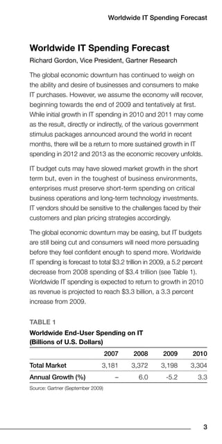 Worldwide IT Spending Forecast



Worldwide IT Spending Forecast
Richard Gordon, Vice President, Gartner Research

The global economic downturn has continued to weigh on
the ability and desire of businesses and consumers to make
IT purchases. However, we assume the economy will recover,
beginning towards the end of 2009 and tentatively at first.
While initial growth in IT spending in 2010 and 2011 may come
as the result, directly or indirectly, of the various government
stimulus packages announced around the world in recent
months, there will be a return to more sustained growth in IT
spending in 2012 and 2013 as the economic recovery unfolds.

IT budget cuts may have slowed market growth in the short
term but, even in the toughest of business environments,
enterprises must preserve short-term spending on critical
business operations and long-term technology investments.
IT vendors should be sensitive to the challenges faced by their
customers and plan pricing strategies accordingly.

The global economic downturn may be easing, but IT budgets
are still being cut and consumers will need more persuading
before they feel confident enough to spend more. Worldwide
IT spending is forecast to total $3.2 trillion in 2009, a 5.2 percent
decrease from 2008 spending of $3.4 trillion (see Table 1).
Worldwide IT spending is expected to return to growth in 2010
as revenue is projected to reach $3.3 billion, a 3.3 percent
increase from 2009.


TaBle 1
Worldwide end-User Spending on IT
(Billions of U.S. Dollars)
                                   007    008      009        010
Total Market                   3,181       3,372    3,198       3,304
Annual Growth (%)                     –      6.0      -5.2         3.3
Source: Gartner (September 2009)




                                                                        
 