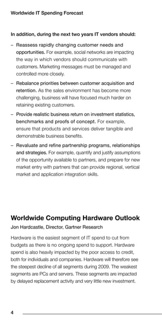 Worldwide IT Spending Forecast



In addition, during the next two years IT vendors should:

– Reassess rapidly changing customer needs and
  opportunities. For example, social networks are impacting
  the way in which vendors should communicate with
  customers. Marketing messages must be managed and
  controlled more closely.
– Rebalance priorities between customer acquisition and
  retention. As the sales environment has become more
  challenging, business will have focused much harder on
  retaining existing customers.
– Provide realistic business return on investment statistics,
  benchmarks and proofs of concept. For example,
  ensure that products and services deliver tangible and
  demonstrable business benefits.
– Revaluate and refine partnership programs, relationships
  and strategies. For example, quantify and justify assumptions
  of the opportunity available to partners, and prepare for new
  market entry with partners that can provide regional, vertical
  market and application integration skills.




Worldwide Computing Hardware Outlook
Jon Hardcastle, Director, Gartner Research

Hardware is the easiest segment of IT spend to cut from
budgets as there is no ongoing spend to support. Hardware
spend is also heavily impacted by the poor access to credit,
both for individuals and companies. Hardware will therefore see
the steepest decline of all segments during 2009. The weakest
segments are PCs and servers. These segments are impacted
by delayed replacement activity and very little new investment.





 
