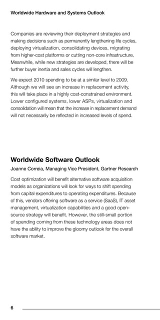Worldwide Hardware and Systems Outlook



Companies are reviewing their deployment strategies and
making decisions such as permanently lengthening life cycles,
deploying virtualization, consolidating devices, migrating
from higher-cost platforms or cutting non-core infrastructure.
Meanwhile, while new strategies are developed, there will be
further buyer inertia and sales cycles will lengthen.

We expect 2010 spending to be at a similar level to 2009.
Although we will see an increase in replacement activity,
this will take place in a highly cost-constrained environment.
Lower configured systems, lower ASPs, virtualization and
consolidation will mean that the increase in replacement demand
will not necessarily be reflected in increased levels of spend.




Worldwide Software Outlook
Joanne Correia, Managing Vice President, Gartner Research

Cost optimization will benefit alternative software acquisition
models as organizations will look for ways to shift spending
from capital expenditures to operating expenditures. Because
of this, vendors offering software as a service (SaaS), IT asset
management, virtualization capabilities and a good open-
source strategy will benefit. However, the still-small portion
of spending coming from these technology areas does not
have the ability to improve the gloomy outlook for the overall
software market.





 