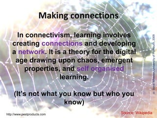 Making connections
     In connectivism, learning involves




                                                          cc Steve Wheeler, University of Plymouth, 2009
   creating connections and developing
   a network. It is a theory for the digital
    age drawing upon chaos, emergent
       properties, and self organised
                   learning.

     (It’s not what you know but who you
                     know)
http://www.pestproducts.com               Source: Wikipedia
 