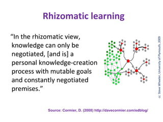 Rhizomatic learning




                                                                       cc SteveWheeler, University of of Plymouth, 2008
“In the rhizomatic view,




                                                                        © Steve Wheeler, University Plymouth, 2009
knowledge can only be
negotiated, [and is] a
personal knowledge-creation
process with mutable goals
and constantly negotiated
premises.”

           Source: Cormier, D. (2008) http://davecormier.com/edblog/
 