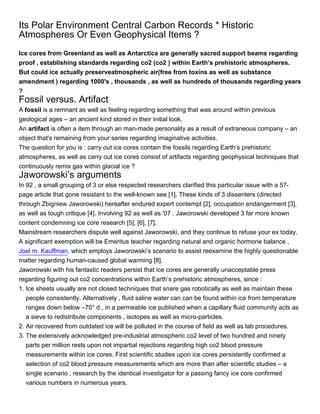 Its Polar Environment Central Carbon Records * Historic
Atmospheres Or Even Geophysical Items ?
Ice cores from Greenland as well as Antarctica are generally sacred support beams regarding
proof , establishing standards regarding co2 (co2 ) within Earth’s prehistoric atmospheres.
But could ice actually preserveatmospheric air(free from toxins as well as substance
amendment ) regarding 1000's , thousands , as well as hundreds of thousands regarding years
?
Fossil versus. Artifact
A fossil is a remnant as well as feeling regarding something that was around within previous
geological ages – an ancient kind stored in their initial look.
An artifact is often a item through an man-made personality as a result of extraneous company – an
object that's remaining from your series regarding imaginative activities.
The question for you is : carry out ice cores contain the fossils regarding Earth’s prehistoric
atmospheres, as well as carry out ice cores consist of artifacts regarding geophysical techniques that
continuously remix gas within glacial ice ?
Jaworowski’s arguments
In 92 , a small grouping of 3 or else respected researchers clarified this particular issue with a 57-
page article that gone resistant to the well-known see [1]. These kinds of 3 dissenters (directed
through Zbigniew Jaworowski) hereafter endured expert contempt [2], occupation endangerment [3],
as well as tough critique [4]. Involving 92 as well as '07 , Jaworowski developed 3 far more known
content condemning ice core research [5], [6], [7].
Mainstream researchers dispute well against Jaworowski, and they continue to refuse your ex today.
A significant exemption will be Emeritus teacher regarding natural and organic hormone balance ,
Joel m. Kauffman, which employs Jaworowski’s scenario to assist reexamine the highly questionable
matter regarding human-caused global warming [8].
Jaworowski with his fantastic readers persist that ice cores are generally unacceptable press
regarding figuring out co2 concentrations within Earth’s prehistoric atmospheres, since :
1. Ice sheets usually are not closed techniques that snare gas robotically as well as maintain these
   people consistently. Alternatively , fluid saline water can can be found within ice from temperature
   ranges down below –70° d , in a permeable ice published when a capillary fluid community acts as
   a sieve to redistribute components , isotopes as well as micro-particles.
2. Air recovered from outdated ice will be polluted in the course of field as well as lab procedures.
3. The extensively acknowledged pre-industrial atmospheric co2 level of two hundred and ninety
   parts per million rests upon not impartial rejections regarding high co2 blood pressure
   measurements within ice cores. First scientific studies upon ice cores persistently confirmed a
   selection of co2 blood pressure measurements which are more than after scientific studies – a
   single scenario , research by the identical investigator for a passing fancy ice core confirmed
   various numbers in numerous years.
 