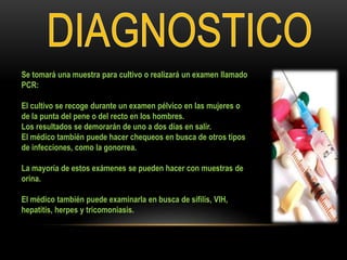 Se tomará una muestra para cultivo o realizará un examen llamado
PCR:
El cultivo se recoge durante un examen pélvico en las mujeres o
de la punta del pene o del recto en los hombres.
Los resultados se demorarán de uno a dos días en salir.
El médico también puede hacer chequeos en busca de otros tipos
de infecciones, como la gonorrea.
La mayoría de estos exámenes se pueden hacer con muestras de
orina.
El médico también puede examinarla en busca de sífilis, VIH,
hepatitis, herpes y tricomoniasis.
 