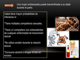 Una mujer embarazada puede transmitírsela a su bebé
durante el parto.
Usted tiene mayor probabilidad de
infectarse si:
*Tiene múltiples compañeros sexuales.
*Tiene un compañero con antecedentes
de cualquier enfermedad de transmisión
sexual.
*No utiliza condón durante la relación
sexual.
*Consume alcohol o drogas ilícitas en
exceso
 