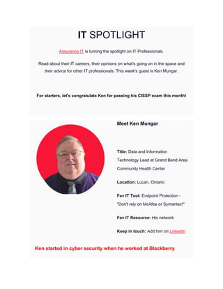 IT SPOTLIGHT
Assurance IT is turning the spotlight on IT Professionals.
Read about their IT careers, their opinions on what's going on in the space and
their advice for other IT professionals. This week's guest is Ken Mungar.
For starters, let's congratulate Ken for passing his CISSP exam this month!
Meet Ken Mungar
Title: Data and Information
Technology Lead at Grand Bend Area
Community Health Center
Location: Lucan, Ontario
Fav IT Tool: Endpoint Protection -
"Don't rely on McAfee or Symantec!"
Fav IT Resource: His network
Keep in touch: Add him on LinkedIn
Ken started in cyber security when he worked at Blackberry
 