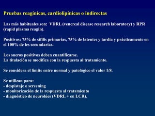Pruebas reagínicas, cardiolipínicas o indirectas
Las más habituales son: VDRL (venereal disease research laboratory) y RPR
(rapid plasma reagin).
Positivos: 75% de sífilis primarias, 75% de latentes y tardía y prácticamente en
el 100% de les secundarias.
Los sueros positivos deben cuantificarse.
La titulación se modifica con la respuesta al tratamiento.
Se considera el límite entre normal y patológico el valor 1/8.
Se utilizan para:
- despistaje o screening
- monitorización de la respuesta al tratamiento
- diagnóstico de neurolúes (VDRL + en LCR).
 