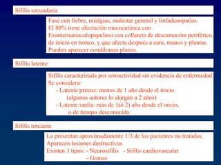 Sífilis secundaria
Fase con fiebre, mialgias, malestar general y linfadenopatías.
El 80% tiene afectación mucocutánea con
Exantemamaculopapuloso con collarete de descamación periférico,
de inicio en tronco, y que afecta después a cara, manos y plantas.
Pueden aparecer condilomas planos.
Sífilis latente
Sífilis caracterizada por seroactividad sin evidencia de enfermedad
Se considera:
- Latente precoz: menos de 1 año desde el inicio
(algunos autores lo alargan a 2 años)
- Latente tardía: más de 1(ó 2) año desde el inicio,
o de tiempo desconocido
Sífilis terciaria
La presentan aproximadamente 1/3 de los pacientes no tratados.
Aparecen lesiones destructivas.
Existen 3 tipos: - Neurosífilis - Sífilis cardiovascular
- Gomas
 