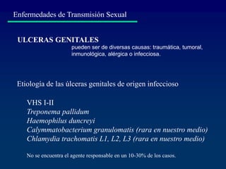 Enfermedades de Transmisión Sexual
VHS I-II
Treponema pallidum
Haemophilus duncreyi
Calymmatobacterium granulomatis (rara en nuestro medio)
Chlamydia trachomatis L1, L2, L3 (rara en nuestro medio)
No se encuentra el agente responsable en un 10-30% de los casos.
Etiología de las úlceras genitales de origen infeccioso
ULCERAS GENITALES
pueden ser de diversas causas: traumática, tumoral,
inmunológica, alérgica o infecciosa.
 