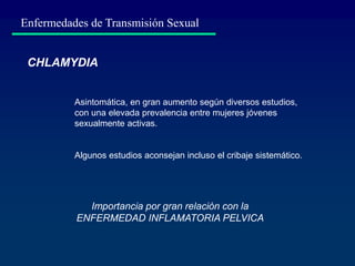 Enfermedades de Transmisión Sexual
Importancia por gran relación con la
ENFERMEDAD INFLAMATORIA PELVICA
CHLAMYDIA
Asintomática, en gran aumento según diversos estudios,
con una elevada prevalencia entre mujeres jóvenes
sexualmente activas.
Algunos estudios aconsejan incluso el cribaje sistemático.
 