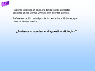 Paciente varón de 21 años. Ha tenido varios contactos
sexuales en los últimos 20 días, con distintas parejas.
Refiere secreción uretral purulenta desde hace 48 horas, que
mancha la ropa interior.
¿Podemos sospechar el diagnóstico etiológico?
 