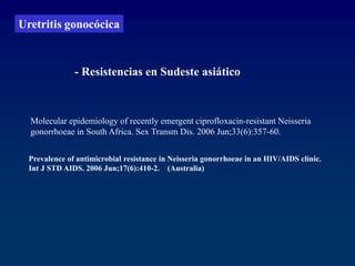 Prevalence of antimicrobial resistance in Neisseria gonorrhoeae in an HIV/AIDS clinic.
Int J STD AIDS. 2006 Jun;17(6):410-2. (Australia)
- Resistencias en Sudeste asiático
Molecular epidemiology of recently emergent ciprofloxacin-resistant Neisseria
gonorrhoeae in South Africa. Sex Transm Dis. 2006 Jun;33(6):357-60.
Uretritis gonocócica
 