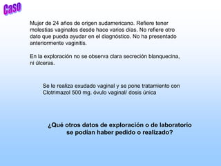 Mujer de 24 años de origen sudamericano. Refiere tener
molestias vaginales desde hace varios días. No refiere otro
dato que pueda ayudar en el diagnóstico. No ha presentado
anteriormente vaginitis.
En la exploración no se observa clara secreción blanquecina,
ni úlceras.
Se le realiza exudado vaginal y se pone tratamiento con
Clotrimazol 500 mg. óvulo vaginal/ dosis única
¿Qué otros datos de exploración o de laboratorio
se podían haber pedido o realizado?
 