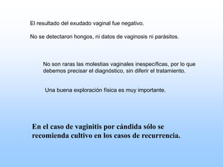 El resultado del exudado vaginal fue negativo.
No se detectaron hongos, ni datos de vaginosis ni parásitos.
No son raras las molestias vaginales inespecíficas, por lo que
debemos precisar el diagnóstico, sin diferir el tratamiento.
En el caso de vaginitis por cándida sólo se
recomienda cultivo en los casos de recurrencia.
Una buena exploración física es muy importante.
 