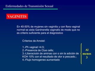 Enfermedades de Transmisión Sexual
VAGINITIS
En 40-50% de mujeres sin vaginitis y con flora vaginal
normal se aisla Gardnerella vaginalis de modo que no
es criterio suficiente para el diagnóstico
Criterios de Amstel:
1.-Ph vaginal >4.5;
2.-Presencia de Clue cells;
3.-Liberacioón de aminas con o sin la adición de
KOH 10% con el resultado de olor a pescado.;
4.-Flujo homogeneo aumentado
Al
menos
3
 