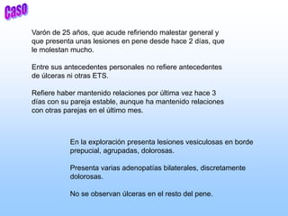 Varón de 25 años, que acude refiriendo malestar general y
que presenta unas lesiones en pene desde hace 2 días, que
le molestan mucho.
Entre sus antecedentes personales no refiere antecedentes
de úlceras ni otras ETS.
Refiere haber mantenido relaciones por última vez hace 3
días con su pareja estable, aunque ha mantenido relaciones
con otras parejas en el último mes.
En la exploración presenta lesiones vesiculosas en borde
prepucial, agrupadas, dolorosas.
Presenta varias adenopatías bilaterales, discretamente
dolorosas.
No se observan úlceras en el resto del pene.
 