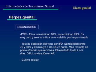Enfermedades de Transmisión Sexual
Herpes genital
-PCR - Elisa: sensibilidad 96%, especificidad 99%. Es
muy caro y sólo se utiliza en encefalitis por herpes simple
- Test de detección del virus por IFD, Sensibilidad entre
70 y 80% y disminuye a las 48-72 horas. Más rentable en
primoinfección que recidivas. El resultado tarda 4 ó 5
días. Difícil realización en AP.
- Cultivo celular.
DIAGNOSTICO
Ulcera genital
 