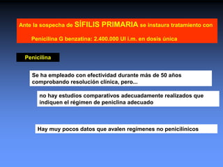 Se ha empleado con efectividad durante más de 50 años
comprobando resolución clínica, pero...
Penicilina
no hay estudios comparativos adecuadamente realizados que
indiquen el régimen de peniclina adecuado
Hay muy pocos datos que avalen regímenes no penicilínicos
Ante la sospecha de SÍFILIS PRIMARIA se instaura tratamiento con
Penicilina G benzatina: 2.400.000 UI i.m. en dosis única
 