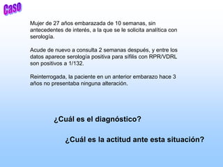 Mujer de 27 años embarazada de 10 semanas, sin
antecedentes de interés, a la que se le solicita analítica con
serología.
Acude de nuevo a consulta 2 semanas después, y entre los
datos aparece serología positiva para sífilis con RPR/VDRL
son positivos a 1/132.
Reinterrogada, la paciente en un anterior embarazo hace 3
años no presentaba ninguna alteración.
¿Cuál es el diagnóstico?
¿Cuál es la actitud ante esta situación?
 