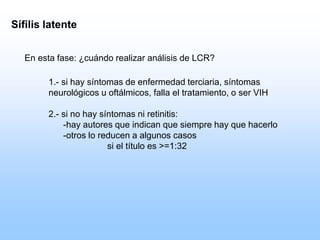 1.- si hay síntomas de enfermedad terciaria, síntomas
neurológicos u oftálmicos, falla el tratamiento, o ser VIH
2.- si no hay síntomas ni retinitis:
-hay autores que indican que siempre hay que hacerlo
-otros lo reducen a algunos casos
si el título es >=1:32
Sífilis latente
En esta fase: ¿cuándo realizar análisis de LCR?
 