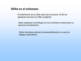 Sífilis en el embarazo
El tratamiento de la sífilis antes de la semana 16-20 de
gestación previene la sífilis congénita
Debe realizarse la serología en los 2 primeros meses para no
demorar el tratamiento.
Debe intentarse siempre la desensibilización en caso de
alergia a penicilinas.
 
