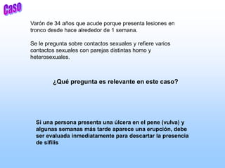 Varón de 34 años que acude porque presenta lesiones en
tronco desde hace alrededor de 1 semana.
Se le pregunta sobre contactos sexuales y refiere varios
contactos sexuales con parejas distintas homo y
heterosexuales.
¿Qué pregunta es relevante en este caso?
Si una persona presenta una úlcera en el pene (vulva) y
algunas semanas más tarde aparece una erupción, debe
ser evaluada inmediatamente para descartar la presencia
de sífilis
 