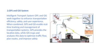 2.GPS and GIS System
Intelligent Transport System GPS and GIS
work together to enhance transportation
efficiency, safety, and user experience.
When combined, GPS and GIS enable real-
time tracking and management of
transportation systems. GPS provides the
location data, while GIS maps and
analyzes this data to optimize traffic flow,
plan routes, and improve safety.
 