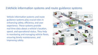 3.Vehicle information systems and route guidance systems
Vehicle information systems and route
guidance systems play crucial roles in
enhancing safety, efficiency, and user
experience. These systems provide
real time data about a vehicle's location,
speed, and operational status. They help
in monitoring and managing vehicle fleets,
ensuring timely maintenance, and
improving safety.
 