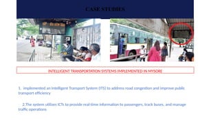 CASE STUDIES
INTELLIGENT TRANSPORTATION SYSTEMS IMPLEMENTED IN MYSORE
1. implemented an Intelligent Transport System (ITS) to address road congestion and improve public
transport efficiency
2.The system utilizes ICTs to provide real-time information to passengers, track buses, and manage
traffic operations
 