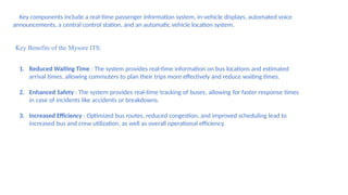 3. Key components include a real-time passenger information system, in-vehicle displays, automated voice
announcements, a central control station, and an automatic vehicle location system.
Key Benefits of the Mysore ITS:
1. Reduced Waiting Time : The system provides real-time information on bus locations and estimated
arrival times, allowing commuters to plan their trips more effectively and reduce waiting times.
2. Enhanced Safety : The system provides real-time tracking of buses, allowing for faster response times
in case of incidents like accidents or breakdowns.
3. Increased Efficiency : Optimized bus routes, reduced congestion, and improved scheduling lead to
increased bus and crew utilization, as well as overall operational efficiency.
 
