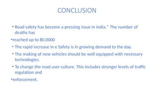 CONCLUSION
• Road safety has become a pressing issue in India.* The number of
deaths has
•reached up to 80,0000
• The rapid increase in e Safety is in growing demand to the day.
• The making of new vehicles should be well equipped with necessary
technologies.
• To change the road user culture. This includes stronger levels of traffic
regulation and
•enforcement.
 
