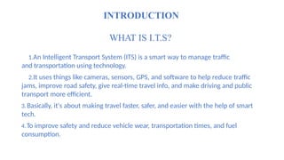 INTRODUCTION
WHAT IS I.T.S?
1.An Intelligent Transport System (ITS) is a smart way to manage traffic
and transportation using technology.
2.It uses things like cameras, sensors, GPS, and software to help reduce traffic
jams, improve road safety, give real-time travel info, and make driving and public
transport more efficient.
3.Basically, it's about making travel faster, safer, and easier with the help of smart
tech.
4.To improve safety and reduce vehicle wear, transportation times, and fuel
consumption.
 