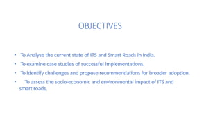 OBJECTIVES
• To Analyse the current state of ITS and Smart Roads in India.
• To examine case studies of successful implementations.
• To identify challenges and propose recommendations for broader adoption.
• To assess the socio-economic and environmental impact of ITS and
smart roads.
 