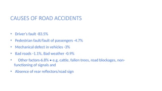 CAUSES OF ROAD ACCIDENTS
• Driver's fault -83.5%
• Pedestrian fault/fault of passengers -4.7%
• Mechanical defect in vehicles -3%
• Bad roads -1.1%, Bad weather -0.9%
• Other factors-6.8% • e.g. cattle, fallen trees, road blockages, non-
functioning of signals and
• Absence of rear reflectors/road sign
 
