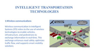 INTELLIGENT TRANSPORTATION
TECHNOLOGIES
1.Wireless communications
Wireless communication in Intelligent
Systems (ITS) refers to the use of wireless
technologies to enable vehicles,
infrastructure, and pedestrians to
exchange information in real-time. This
exchange enhances road safety, optimizes
traffic flow, and supports smart mobility
solutions.
 